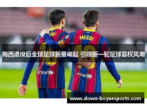 梅西退役后全球足球新星崛起 引领新一轮足球霸权风潮 梅西退役后全球足球新星崛起 引领新一轮足球霸权风潮