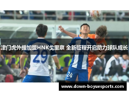 津门虎外援加盟HNK戈里察 全新征程开启助力球队成长 津门虎外援加盟HNK戈里察 全新征程开启助力球队成长