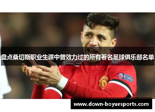 盘点桑切斯职业生涯中曾效力过的所有著名足球俱乐部名单 盘点桑切斯职业生涯中曾效力过的所有著名足球俱乐部名单