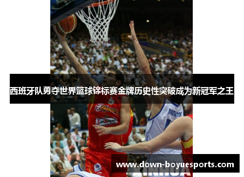 西班牙队勇夺世界篮球锦标赛金牌历史性突破成为新冠军之王 西班牙队勇夺世界篮球锦标赛金牌历史性突破成为新冠军之王