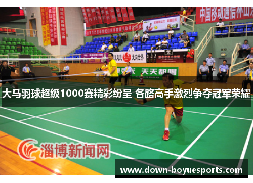 大马羽球超级1000赛精彩纷呈 各路高手激烈争夺冠军荣耀 大马羽球超级1000赛精彩纷呈 各路高手激烈争夺冠军荣耀