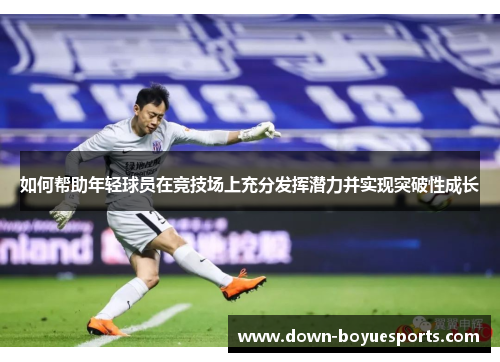 如何帮助年轻球员在竞技场上充分发挥潜力并实现突破性成长 如何帮助年轻球员在竞技场上充分发挥潜力并实现突破性成长