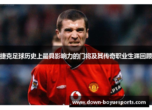 捷克足球历史上最具影响力的门将及其传奇职业生涯回顾