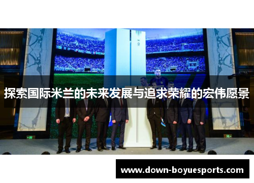 探索国际米兰的未来发展与追求荣耀的宏伟愿景