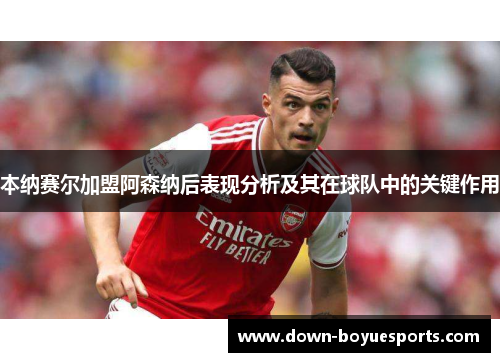 本纳赛尔加盟阿森纳后表现分析及其在球队中的关键作用