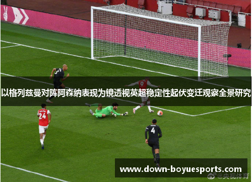 以格列兹曼对阵阿森纳表现为镜透视英超稳定性起伏变迁观察全景研究