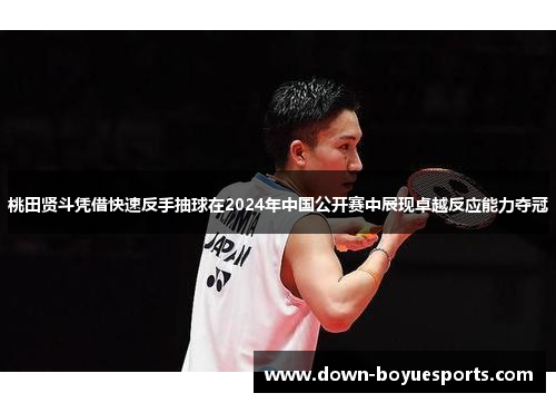 桃田贤斗凭借快速反手抽球在2024年中国公开赛中展现卓越反应能力夺冠