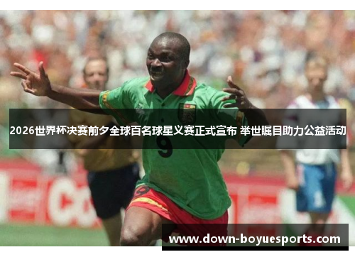 2026世界杯决赛前夕全球百名球星义赛正式宣布 举世瞩目助力公益活动